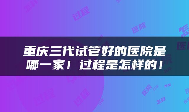 重庆三代试管好的医院是哪一家！过程是怎样的！