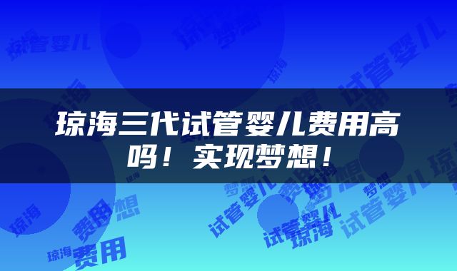 琼海三代试管婴儿费用高吗！实现梦想！
