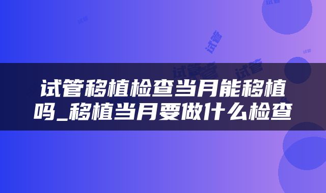 试管移植检查当月能移植吗_移植当月要做什么检查