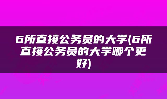 6所直接公务员的大学(6所直接公务员的大学哪个更好)