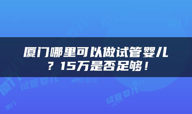 厦门哪里可以做试管婴儿？15万是否足够！
