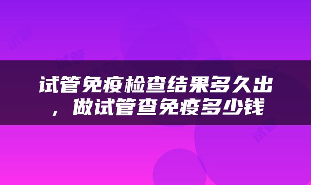 试管免疫检查结果多久出，做试管查免疫多少钱