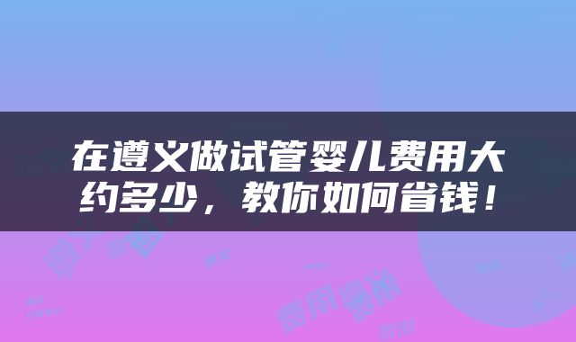 在遵义做试管婴儿费用大约多少，教你如何省钱！