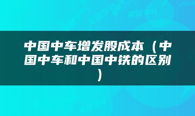 中国中车增发股成本（中国中车和中国中铁的区别）