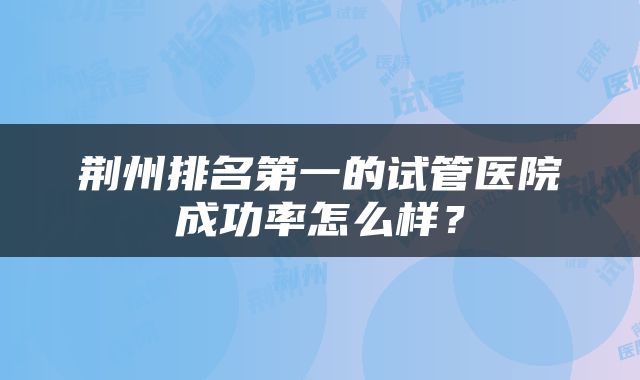 荆州排名第一的试管医院成功率怎么样？