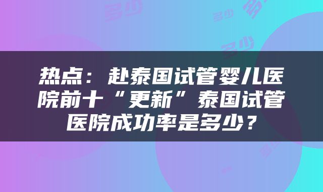 热点：赴泰国试管婴儿医院前十“更新”泰国试管医院成功率是多少？