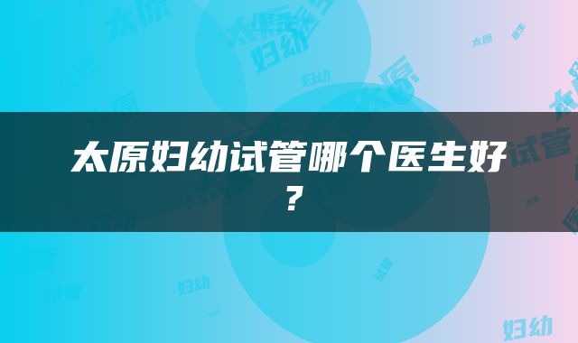 太原妇幼试管哪个医生好？