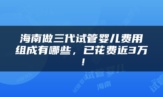 海南做三代试管婴儿费用组成有哪些，已花费近3万！