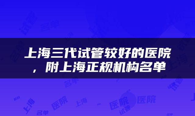 上海三代试管较好的医院，附上海正规机构名单