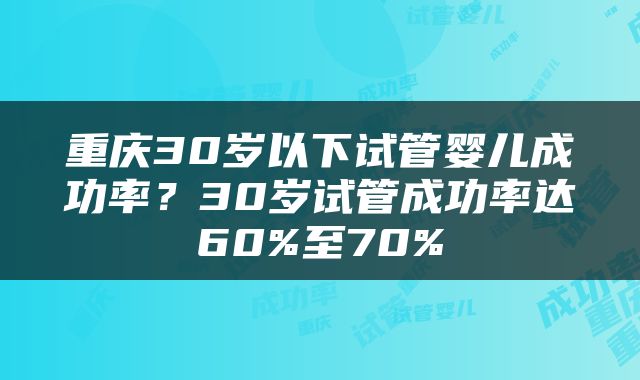 重庆30岁以下试管婴儿成功率？30岁试管成功率达60%至70%