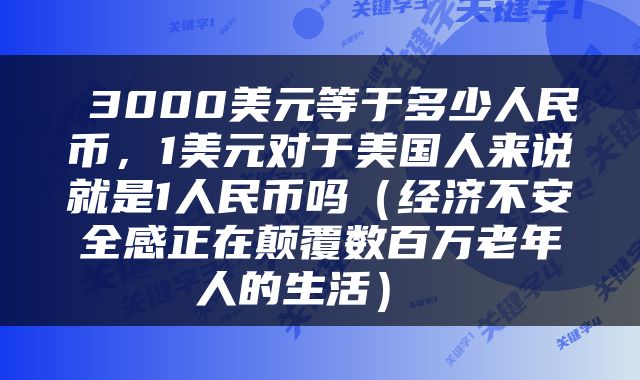  3000美元等于多少人民币，1美元对于美国人来说就是1人民币吗（经济不安全感正在颠覆数百万老年人的生活） 