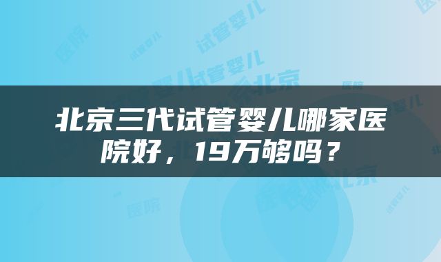 北京三代试管婴儿哪家医院好，19万够吗？