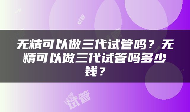 无精可以做三代试管吗？无精可以做三代试管吗多少钱？