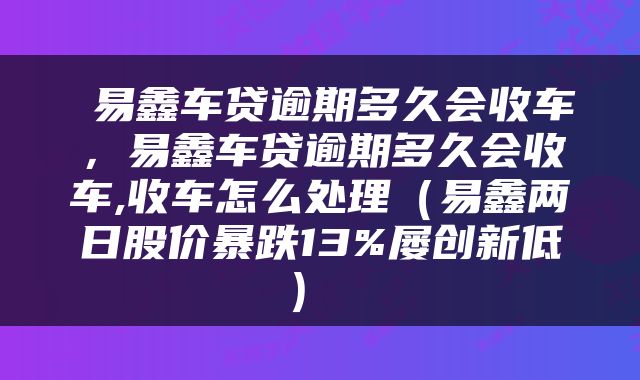  易鑫车贷逾期多久会收车，易鑫车贷逾期多久会收车,收车怎么处理（易鑫两日股价暴跌13%屡创新低） 