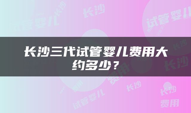 长沙三代试管婴儿费用大约多少？
