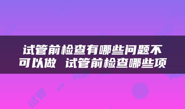 试管前检查有哪些问题不可以做 试管前检查哪些项