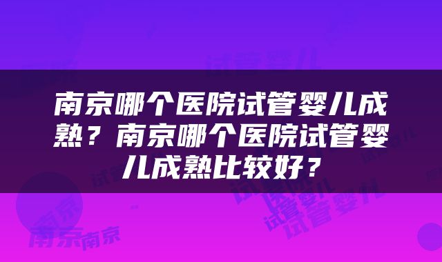 南京哪个医院试管婴儿成熟？南京哪个医院试管婴儿成熟比较好？
