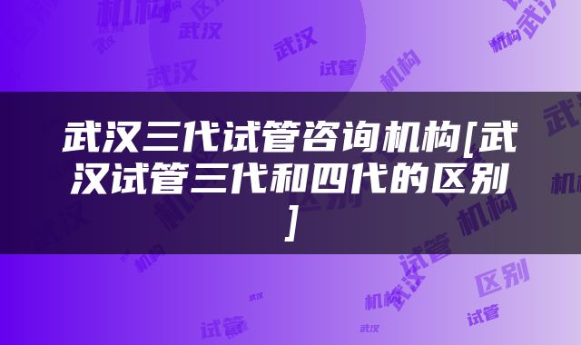武汉三代试管咨询机构[武汉试管三代和四代的区别]
