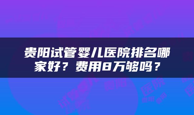 贵阳试管婴儿医院排名哪家好？费用8万够吗？