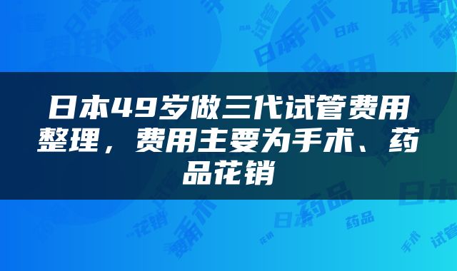日本49岁做三代试管费用整理，费用主要为手术、药品花销