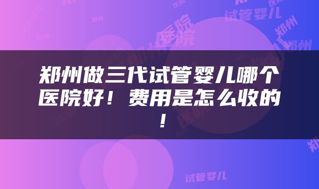 郑州做三代试管婴儿哪个医院好！费用是怎么收的！