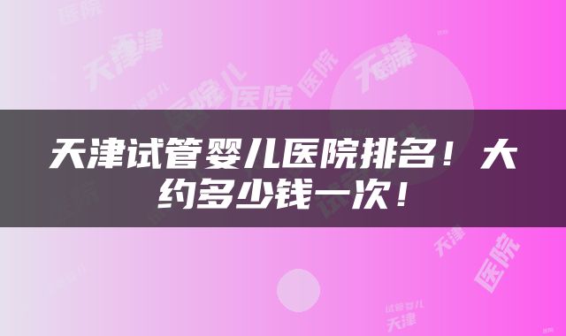 天津试管婴儿医院排名！大约多少钱一次！