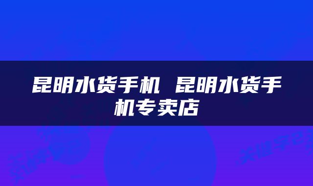 昆明水货手机 昆明水货手机专卖店