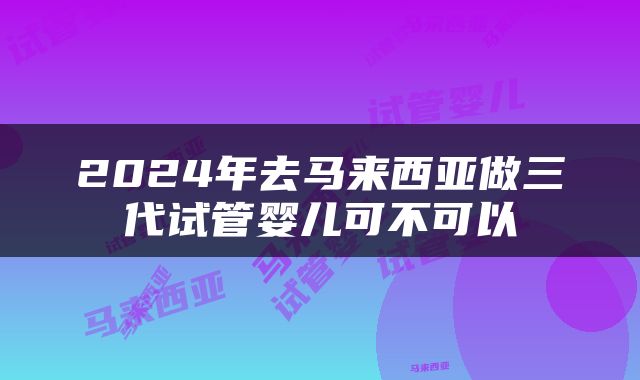 2024年去马来西亚做三代试管婴儿可不可以