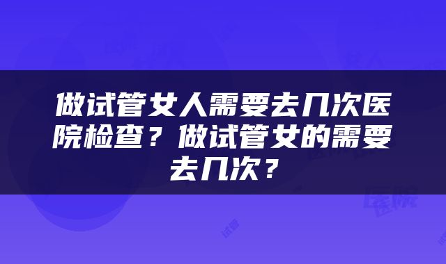 做试管女人需要去几次医院检查？做试管女的需要去几次？