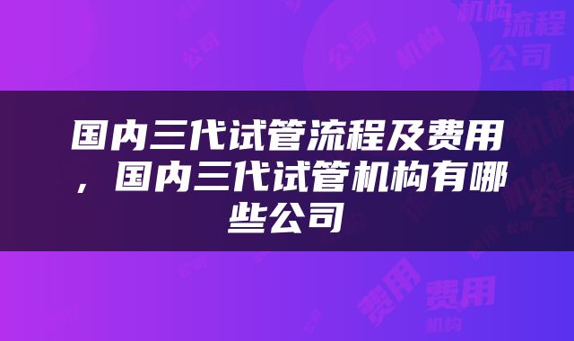 国内三代试管流程及费用，国内三代试管机构有哪些公司