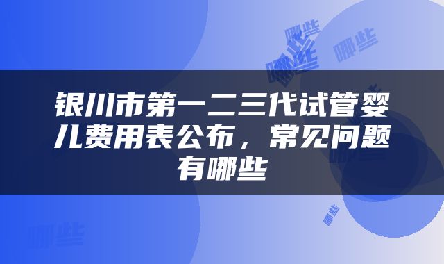 银川市第一二三代试管婴儿费用表公布，常见问题有哪些