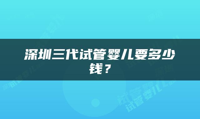 深圳三代试管婴儿要多少钱？