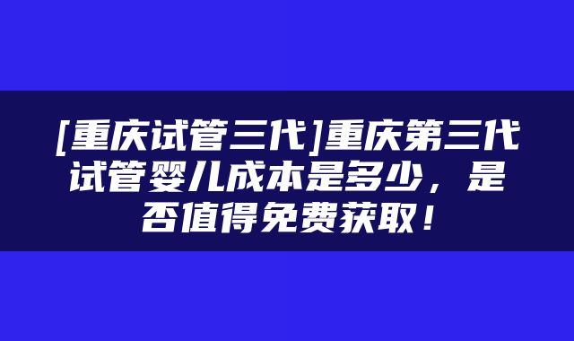 [重庆试管三代]重庆第三代试管婴儿成本是多少，是否值得免费获取！