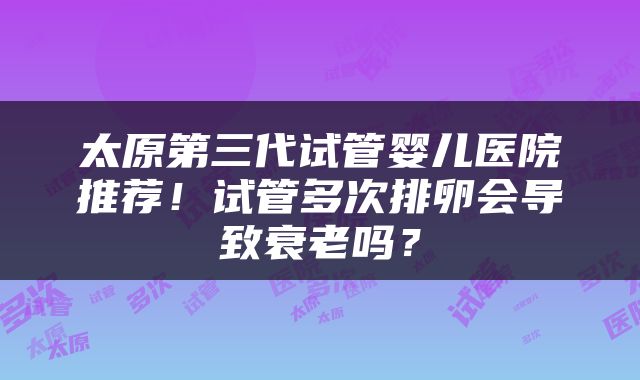 太原第三代试管婴儿医院推荐！试管多次排卵会导致衰老吗？