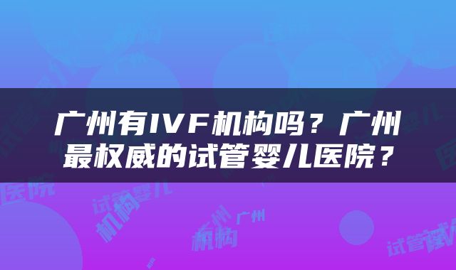 广州有IVF机构吗？广州最权威的试管婴儿医院？