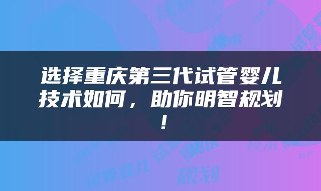 选择重庆第三代试管婴儿技术如何，助你明智规划！