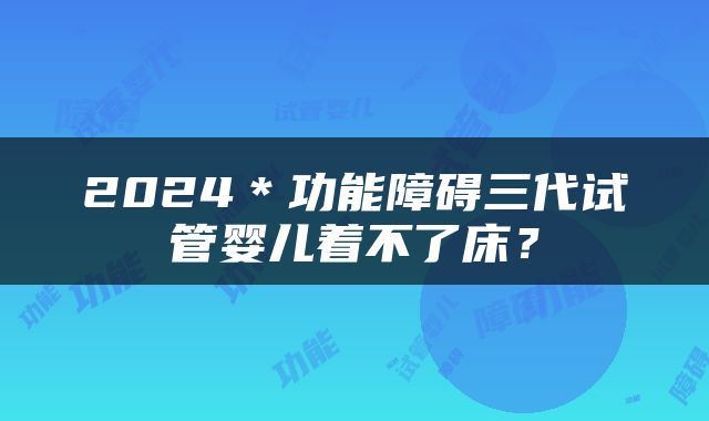 2024＊功能障碍三代试管婴儿着不了床？