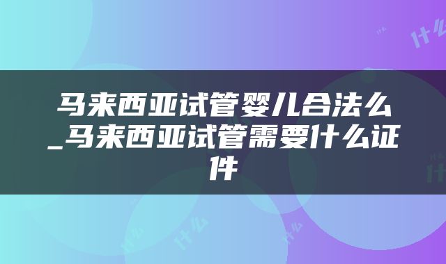 马来西亚试管婴儿合法么_马来西亚试管需要什么证件