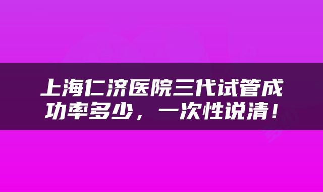 上海仁济医院三代试管成功率多少，一次性说清！