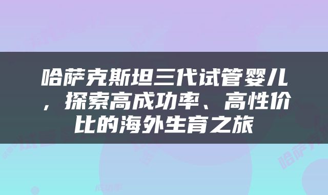 哈萨克斯坦三代试管婴儿，探索高成功率、高性价比的海外生育之旅