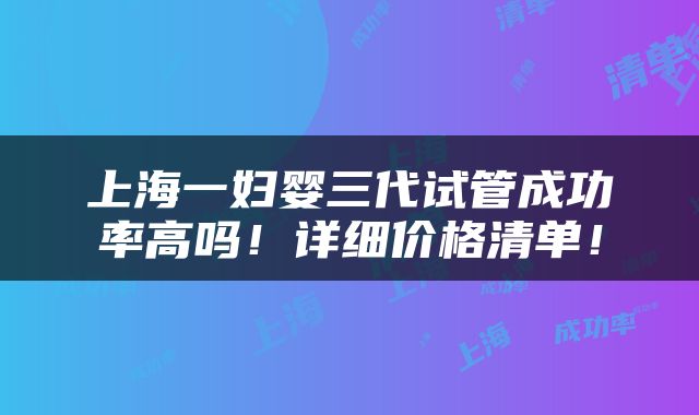 上海一妇婴三代试管成功率高吗！详细价格清单！