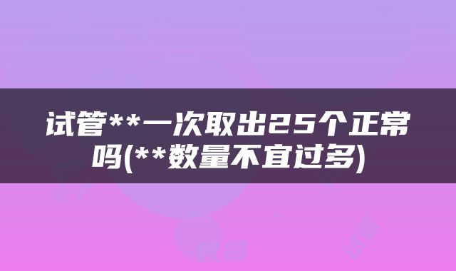 试管**一次取出25个正常吗(**数量不宜过多)