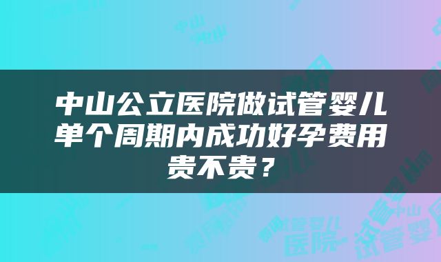 中山公立医院做试管婴儿单个周期内成功好孕费用贵不贵？