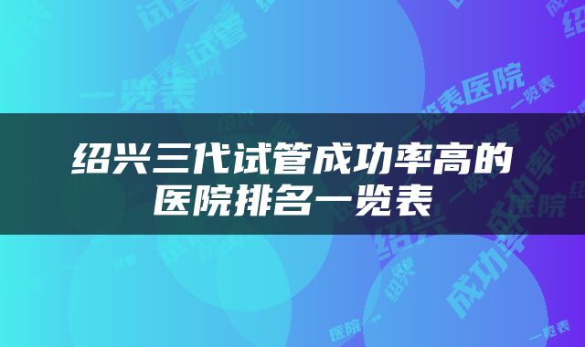 绍兴三代试管成功率高的医院排名一览表