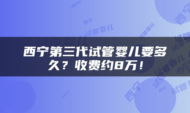 西宁第三代试管婴儿要多久？收费约8万！