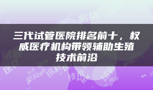 三代试管医院排名前十，权威医疗机构带领辅助生殖技术前沿