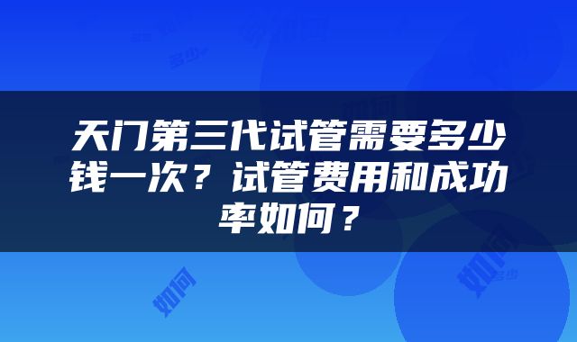 天门第三代试管需要多少钱一次？试管费用和成功率如何？