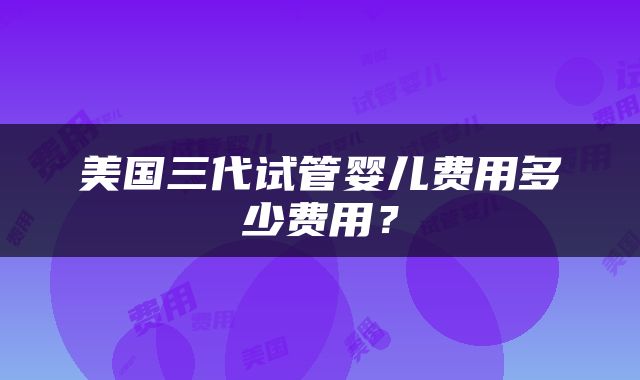 美国三代试管婴儿费用多少费用？