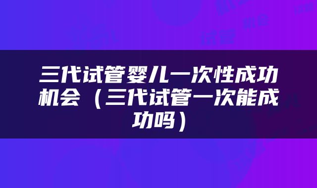 三代试管婴儿一次性成功机会（三代试管一次能成功吗）