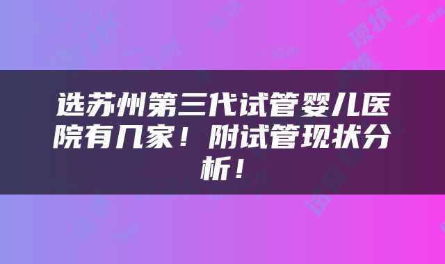 选苏州第三代试管婴儿医院有几家！附试管现状分析！